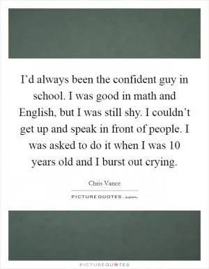 I’d always been the confident guy in school. I was good in math and English, but I was still shy. I couldn’t get up and speak in front of people. I was asked to do it when I was 10 years old and I burst out crying Picture Quote #1