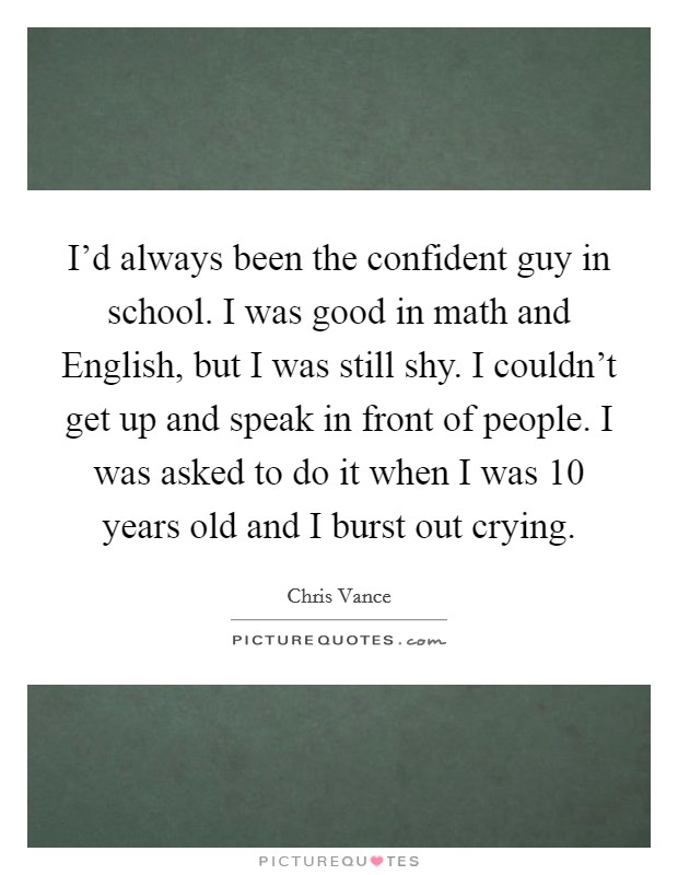 I'd always been the confident guy in school. I was good in math and English, but I was still shy. I couldn't get up and speak in front of people. I was asked to do it when I was 10 years old and I burst out crying Picture Quote #1