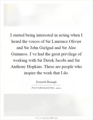 I started being interested in acting when I heard the voices of Sir Laurence Olivier and Sir John Gielgud and Sir Alec Guinness. I’ve had the great privilege of working with Sir Derek Jacobi and Sir Anthony Hopkins. These are people who inspire the work that I do Picture Quote #1