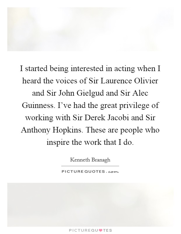 I started being interested in acting when I heard the voices of Sir Laurence Olivier and Sir John Gielgud and Sir Alec Guinness. I've had the great privilege of working with Sir Derek Jacobi and Sir Anthony Hopkins. These are people who inspire the work that I do Picture Quote #1