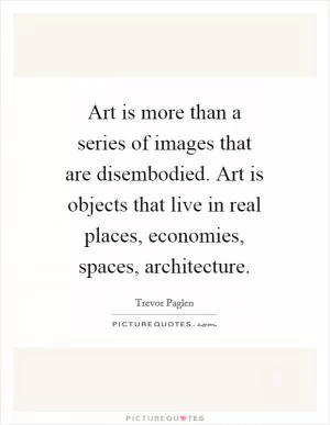 Art is more than a series of images that are disembodied. Art is objects that live in real places, economies, spaces, architecture Picture Quote #1