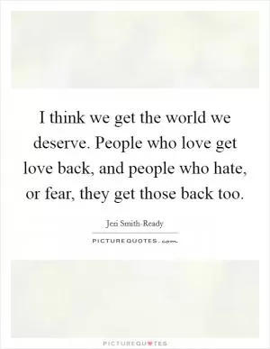 I think we get the world we deserve. People who love get love back, and people who hate, or fear, they get those back too Picture Quote #1