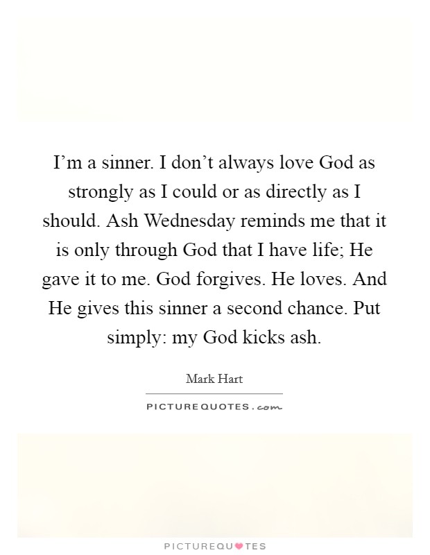 I'm a sinner. I don't always love God as strongly as I could or as directly as I should. Ash Wednesday reminds me that it is only through God that I have life; He gave it to me. God forgives. He loves. And He gives this sinner a second chance. Put simply: my God kicks ash Picture Quote #1