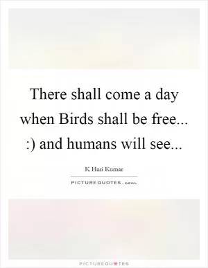 There shall come a day when Birds shall be free... :) and humans will see Picture Quote #1