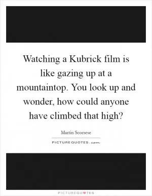 Watching a Kubrick film is like gazing up at a mountaintop. You look up and wonder, how could anyone have climbed that high? Picture Quote #1