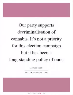Our party supports decriminalisation of cannabis. It’s not a priority for this election campaign but it has been a long-standing policy of ours Picture Quote #1