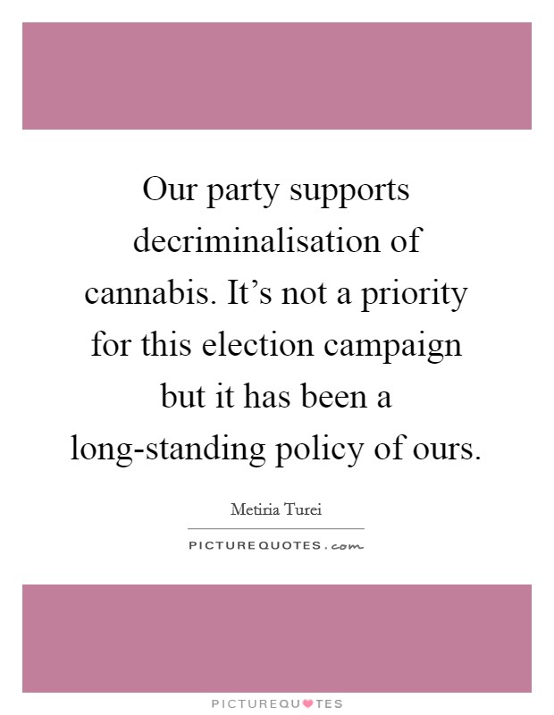 Our party supports decriminalisation of cannabis. It's not a priority for this election campaign but it has been a long-standing policy of ours Picture Quote #1