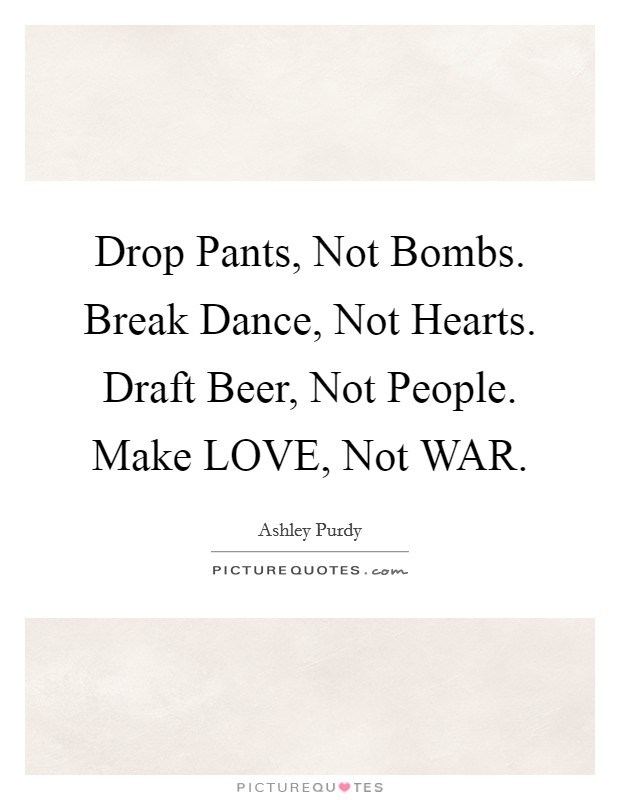 Drop Pants, Not Bombs. Break Dance, Not Hearts. Draft Beer, Not People. Make LOVE, Not WAR Picture Quote #1