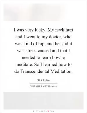 I was very lucky. My neck hurt and I went to my doctor, who was kind of hip, and he said it was stress-caused and that I needed to learn how to meditate. So I learned how to do Transcendental Meditation Picture Quote #1