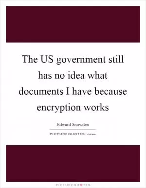 The US government still has no idea what documents I have because encryption works Picture Quote #1