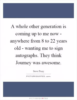 A whole other generation is coming up to me now - anywhere from 8 to 22 years old - wanting me to sign autographs. They think Journey was awesome Picture Quote #1