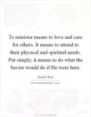 To minister means to love and care for others. It means to attend to their physical and spiritual needs. Put simply, it means to do what the Savior would do if He were here Picture Quote #1