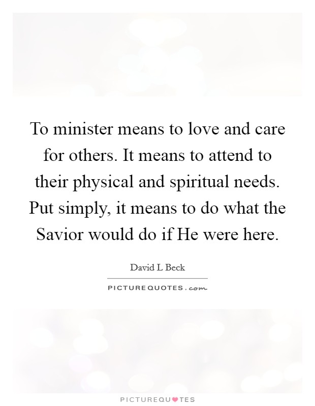 To minister means to love and care for others. It means to attend to their physical and spiritual needs. Put simply, it means to do what the Savior would do if He were here Picture Quote #1