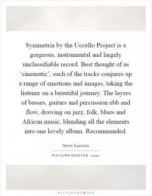 Symmetria by the Uccello Project is a gorgeous, instrumental and largely unclassifiable record. Best thought of as ‘cinematic’, each of the tracks conjures up a range of emotions and images, taking the listener on a beautiful journey. The layers of basses, guitars and percussion ebb and flow, drawing on jazz, folk, blues and African music, blending all the elements into one lovely album. Recommended Picture Quote #1