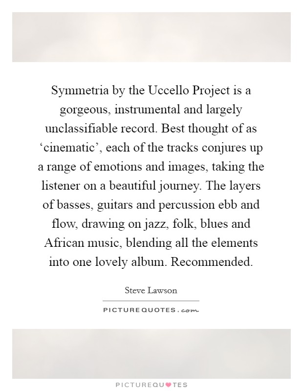 Symmetria by the Uccello Project is a gorgeous, instrumental and largely unclassifiable record. Best thought of as ‘cinematic', each of the tracks conjures up a range of emotions and images, taking the listener on a beautiful journey. The layers of basses, guitars and percussion ebb and flow, drawing on jazz, folk, blues and African music, blending all the elements into one lovely album. Recommended Picture Quote #1