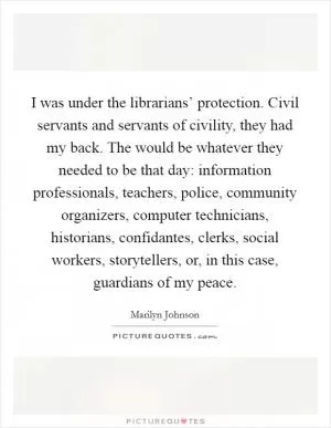 I was under the librarians’ protection. Civil servants and servants of civility, they had my back. The would be whatever they needed to be that day: information professionals, teachers, police, community organizers, computer technicians, historians, confidantes, clerks, social workers, storytellers, or, in this case, guardians of my peace Picture Quote #1