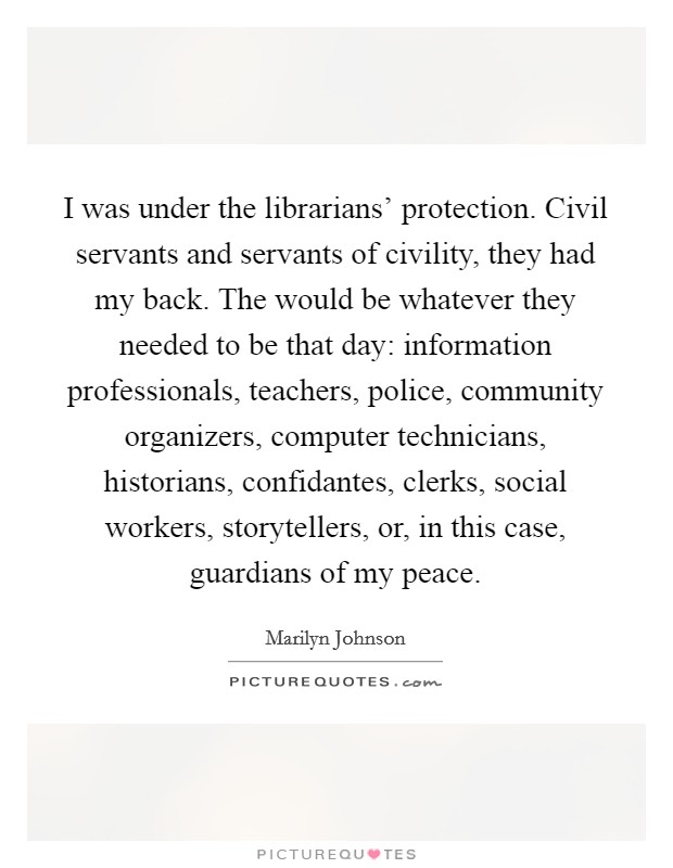 I was under the librarians' protection. Civil servants and servants of civility, they had my back. The would be whatever they needed to be that day: information professionals, teachers, police, community organizers, computer technicians, historians, confidantes, clerks, social workers, storytellers, or, in this case, guardians of my peace Picture Quote #1
