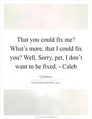 That you could fix me? What’s more, that I could fix you? Well, Sorry, pet, I don’t want to be fixed. - Caleb Picture Quote #1