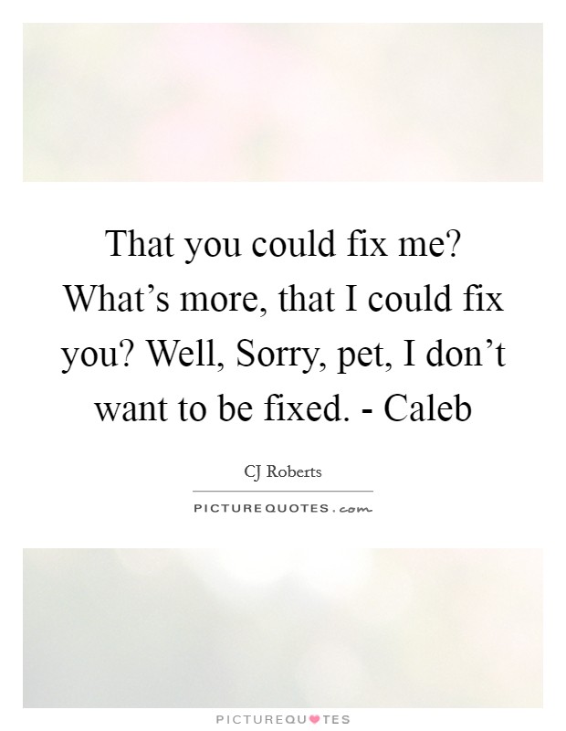 That you could fix me? What's more, that I could fix you? Well, Sorry, pet, I don't want to be fixed. - Caleb Picture Quote #1