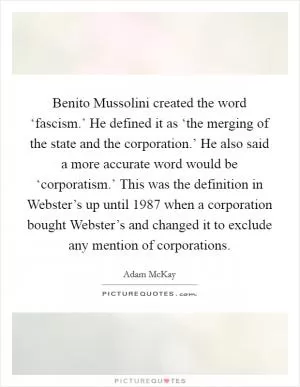 Benito Mussolini created the word ‘fascism.’ He defined it as ‘the merging of the state and the corporation.’ He also said a more accurate word would be ‘corporatism.’ This was the definition in Webster’s up until 1987 when a corporation bought Webster’s and changed it to exclude any mention of corporations Picture Quote #1