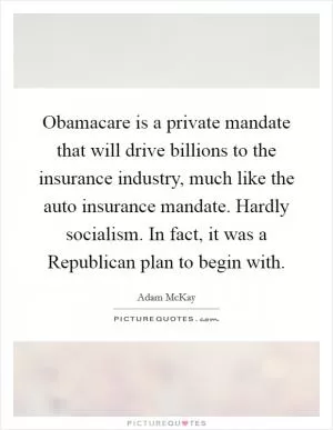 Obamacare is a private mandate that will drive billions to the insurance industry, much like the auto insurance mandate. Hardly socialism. In fact, it was a Republican plan to begin with Picture Quote #1