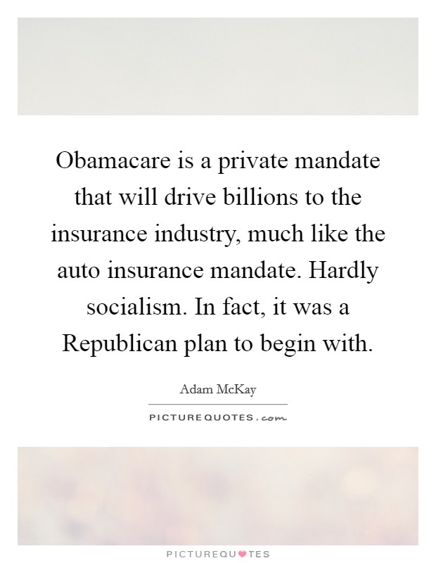 Obamacare is a private mandate that will drive billions to the insurance industry, much like the auto insurance mandate. Hardly socialism. In fact, it was a Republican plan to begin with Picture Quote #1
