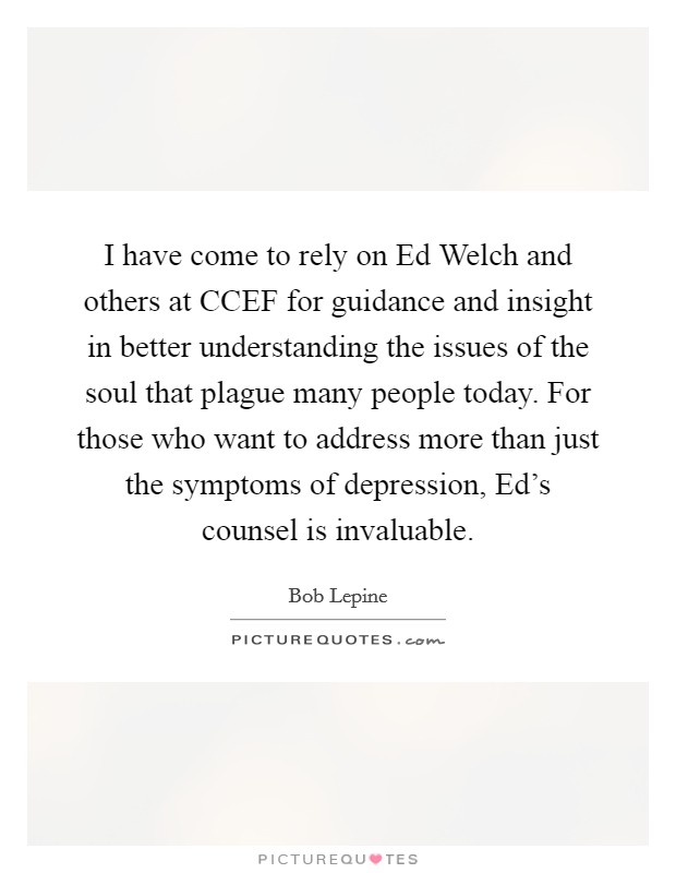 I have come to rely on Ed Welch and others at CCEF for guidance and insight in better understanding the issues of the soul that plague many people today. For those who want to address more than just the symptoms of depression, Ed's counsel is invaluable Picture Quote #1