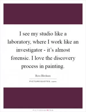 I see my studio like a laboratory, where I work like an investigator - it’s almost forensic. I love the discovery process in painting Picture Quote #1