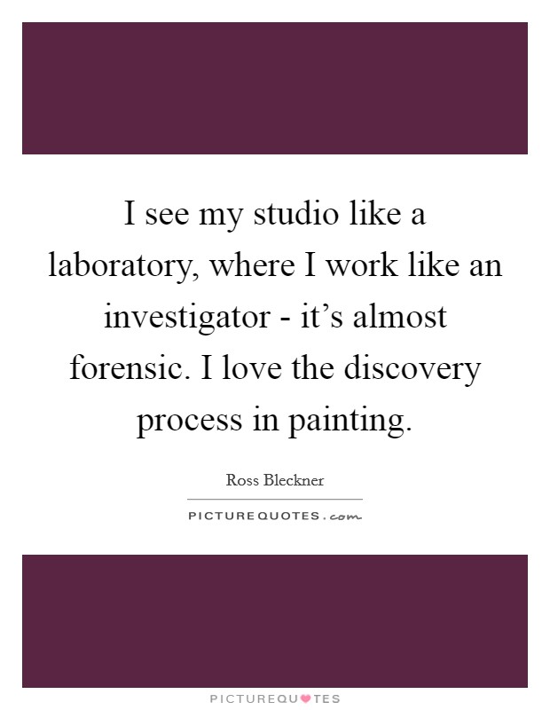 I see my studio like a laboratory, where I work like an investigator - it's almost forensic. I love the discovery process in painting Picture Quote #1