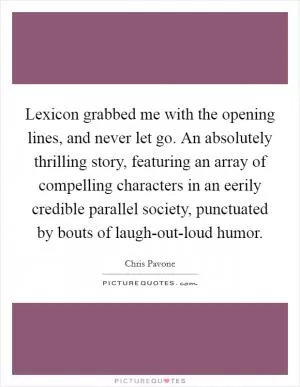 Lexicon grabbed me with the opening lines, and never let go. An absolutely thrilling story, featuring an array of compelling characters in an eerily credible parallel society, punctuated by bouts of laugh-out-loud humor Picture Quote #1