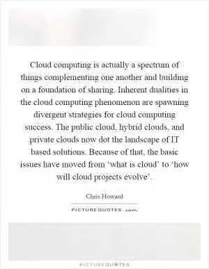 Cloud computing is actually a spectrum of things complementing one another and building on a foundation of sharing. Inherent dualities in the cloud computing phenomenon are spawning divergent strategies for cloud computing success. The public cloud, hybrid clouds, and private clouds now dot the landscape of IT based solutions. Because of that, the basic issues have moved from ‘what is cloud’ to ‘how will cloud projects evolve’ Picture Quote #1