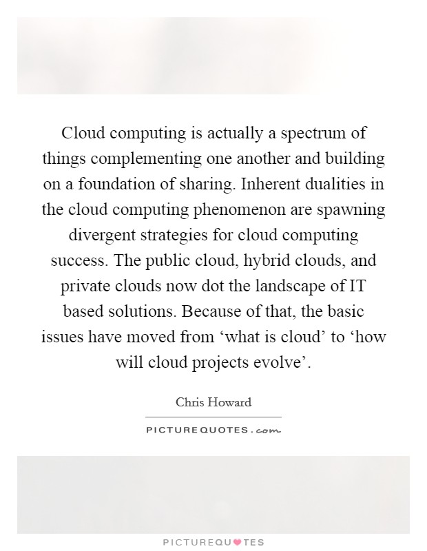 Cloud computing is actually a spectrum of things complementing one another and building on a foundation of sharing. Inherent dualities in the cloud computing phenomenon are spawning divergent strategies for cloud computing success. The public cloud, hybrid clouds, and private clouds now dot the landscape of IT based solutions. Because of that, the basic issues have moved from ‘what is cloud' to ‘how will cloud projects evolve' Picture Quote #1
