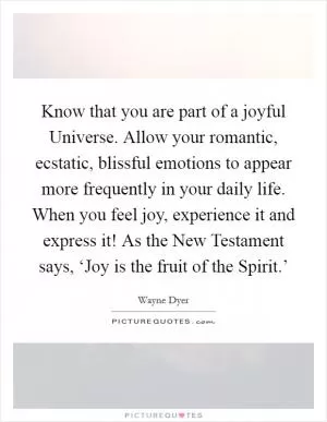 Know that you are part of a joyful Universe. Allow your romantic, ecstatic, blissful emotions to appear more frequently in your daily life. When you feel joy, experience it and express it! As the New Testament says, ‘Joy is the fruit of the Spirit.’ Picture Quote #1