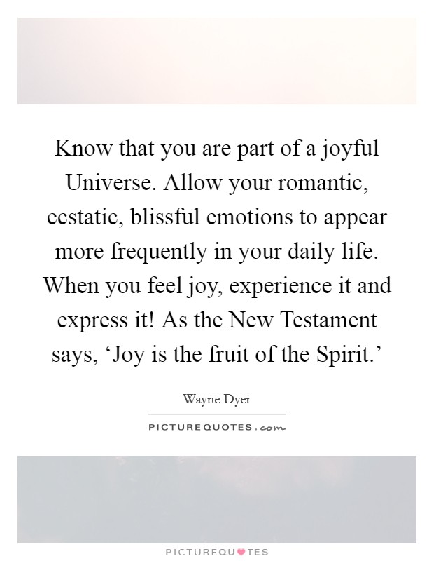 Know that you are part of a joyful Universe. Allow your romantic, ecstatic, blissful emotions to appear more frequently in your daily life. When you feel joy, experience it and express it! As the New Testament says, ‘Joy is the fruit of the Spirit.' Picture Quote #1