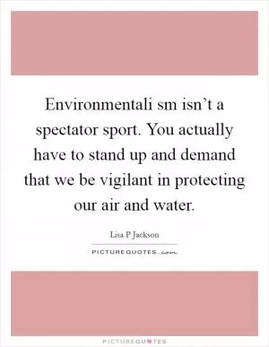 Environmentali sm isn’t a spectator sport. You actually have to stand up and demand that we be vigilant in protecting our air and water Picture Quote #1