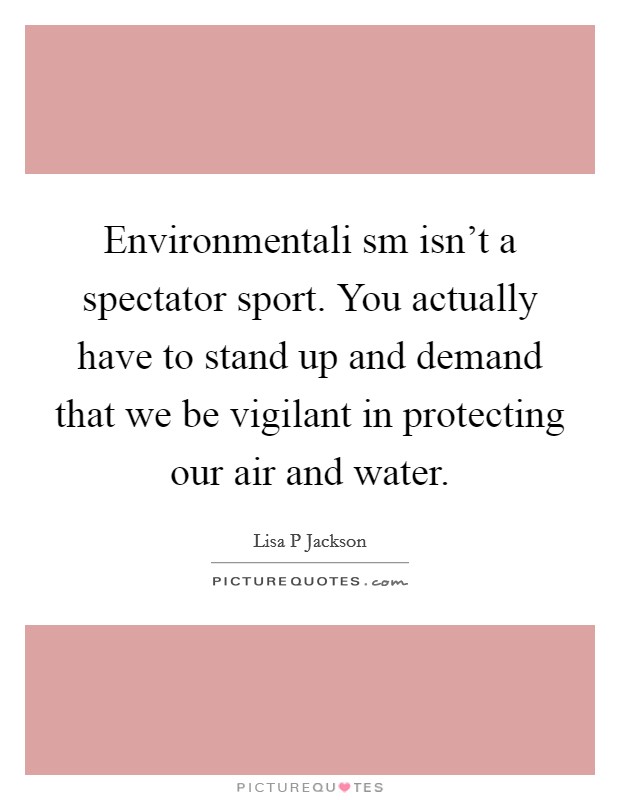 Environmentali sm isn't a spectator sport. You actually have to stand up and demand that we be vigilant in protecting our air and water Picture Quote #1