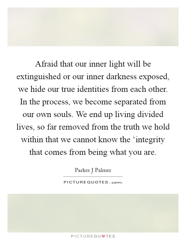 Afraid that our inner light will be extinguished or our inner darkness exposed, we hide our true identities from each other. In the process, we become separated from our own souls. We end up living divided lives, so far removed from the truth we hold within that we cannot know the ‘integrity that comes from being what you are Picture Quote #1