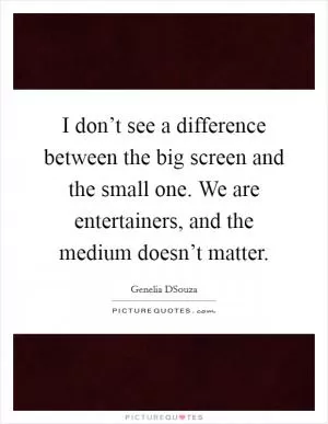 I don’t see a difference between the big screen and the small one. We are entertainers, and the medium doesn’t matter Picture Quote #1