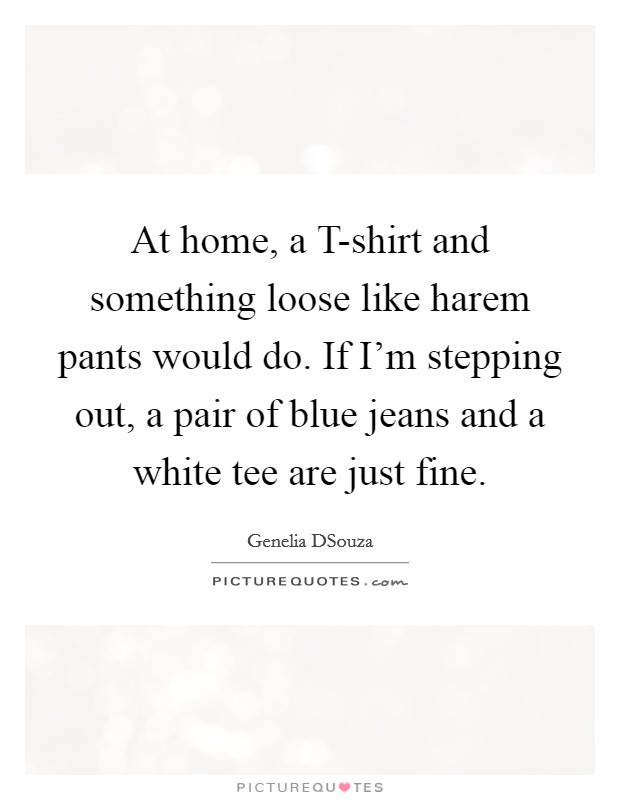 At home, a T-shirt and something loose like harem pants would do. If I'm stepping out, a pair of blue jeans and a white tee are just fine Picture Quote #1