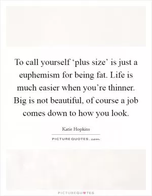 To call yourself ‘plus size’ is just a euphemism for being fat. Life is much easier when you’re thinner. Big is not beautiful, of course a job comes down to how you look Picture Quote #1