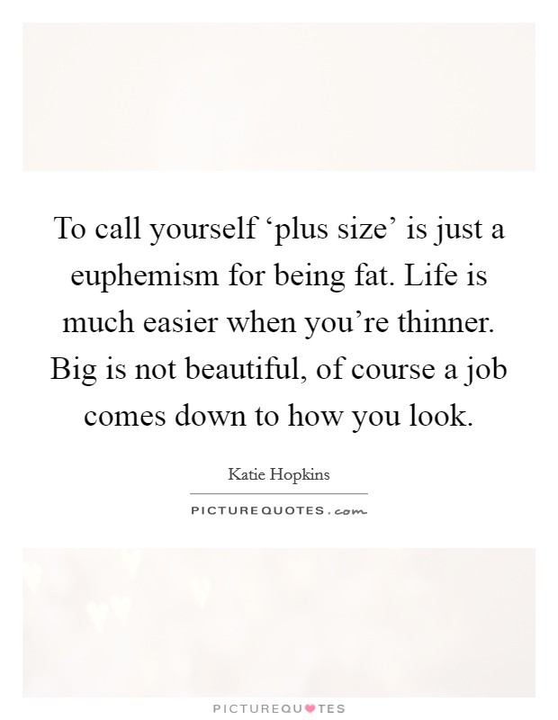 To call yourself ‘plus size' is just a euphemism for being fat. Life is much easier when you're thinner. Big is not beautiful, of course a job comes down to how you look Picture Quote #1