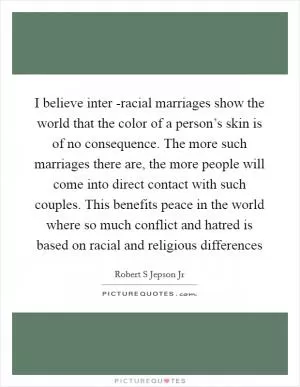 I believe inter -racial marriages show the world that the color of a person’s skin is of no consequence. The more such marriages there are, the more people will come into direct contact with such couples. This benefits peace in the world where so much conflict and hatred is based on racial and religious differences Picture Quote #1