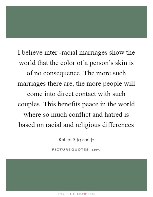 I believe inter -racial marriages show the world that the color of a person's skin is of no consequence. The more such marriages there are, the more people will come into direct contact with such couples. This benefits peace in the world where so much conflict and hatred is based on racial and religious differences Picture Quote #1