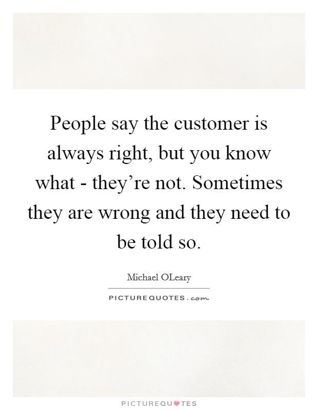 People say the customer is always right, but you know what - they're not. Sometimes they are wrong and they need to be told so Picture Quote #1