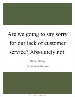 Are we going to say sorry for our lack of customer service? Absolutely not Picture Quote #1