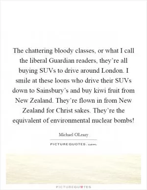 The chattering bloody classes, or what I call the liberal Guardian readers, they’re all buying SUVs to drive around London. I smile at these loons who drive their SUVs down to Sainsbury’s and buy kiwi fruit from New Zealand. They’re flown in from New Zealand for Christ sakes. They’re the equivalent of environmental nuclear bombs! Picture Quote #1