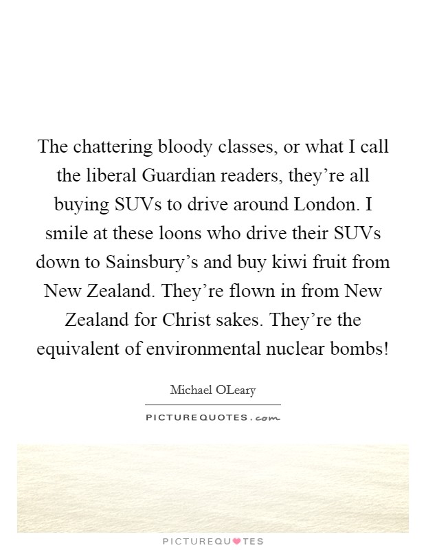 The chattering bloody classes, or what I call the liberal Guardian readers, they're all buying SUVs to drive around London. I smile at these loons who drive their SUVs down to Sainsbury's and buy kiwi fruit from New Zealand. They're flown in from New Zealand for Christ sakes. They're the equivalent of environmental nuclear bombs! Picture Quote #1