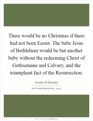 There would be no Christmas if there had not been Easter. The babe Jesus of Bethlehem would be but another baby without the redeeming Christ of Gethsemane and Calvary, and the triumphant fact of the Resurrection Picture Quote #1