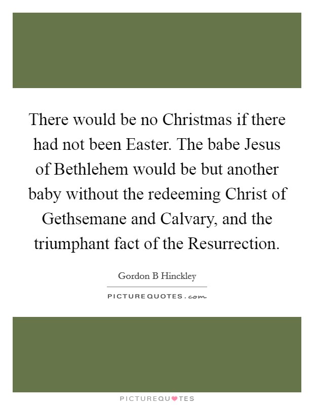 There would be no Christmas if there had not been Easter. The babe Jesus of Bethlehem would be but another baby without the redeeming Christ of Gethsemane and Calvary, and the triumphant fact of the Resurrection Picture Quote #1