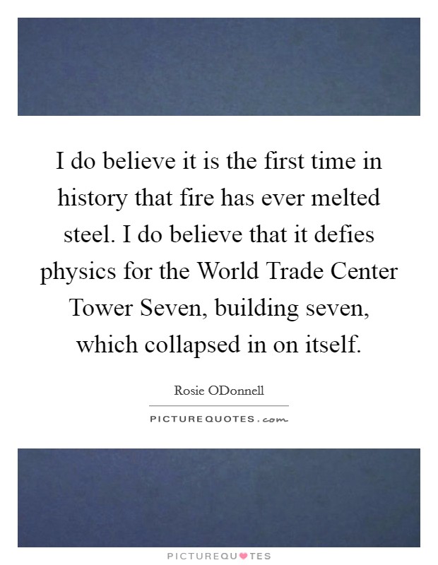 I do believe it is the first time in history that fire has ever melted steel. I do believe that it defies physics for the World Trade Center Tower Seven, building seven, which collapsed in on itself Picture Quote #1